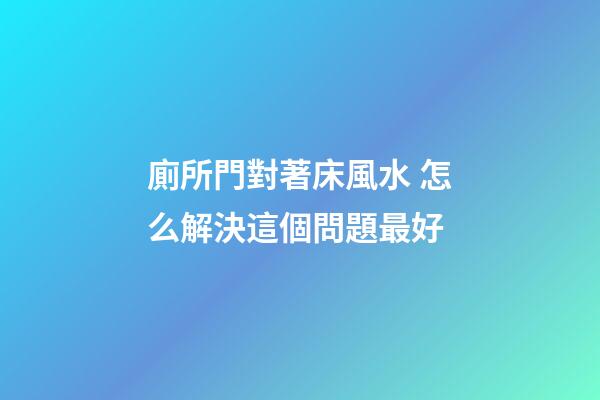 廁所門對著床風水 怎么解決這個問題最好